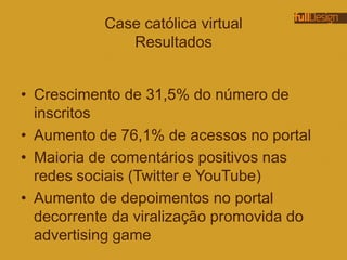 Case católica virtual
Resultados
• Crescimento de 31,5% do número de
inscritos
• Aumento de 76,1% de acessos no portal
• Maioria de comentários positivos nas
redes sociais (Twitter e YouTube)
• Aumento de depoimentos no portal
decorrente da viralização promovida do
advertising game
 