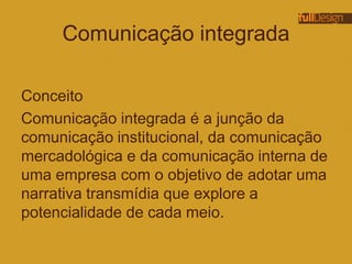 Comunicação integrada
Conceito
Comunicação integrada é a junção da
comunicação institucional, da comunicação
mercadológica e da comunicação interna de
uma empresa com o objetivo de adotar uma
narrativa transmídia que explore a
potencialidade de cada meio.
 