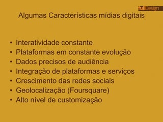 Algumas Características mídias digitais
• Interatividade constante
• Plataformas em constante evolução
• Dados precisos de audiência
• Integração de plataformas e serviços
• Crescimento das redes sociais
• Geolocalização (Foursquare)
• Alto nível de customização
 