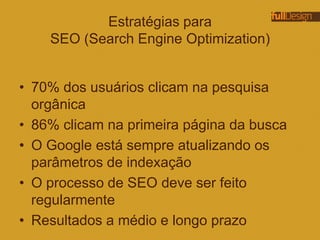 Estratégias para
SEO (Search Engine Optimization)
• 70% dos usuários clicam na pesquisa
orgânica
• 86% clicam na primeira página da busca
• O Google está sempre atualizando os
parâmetros de indexação
• O processo de SEO deve ser feito
regularmente
• Resultados a médio e longo prazo
 