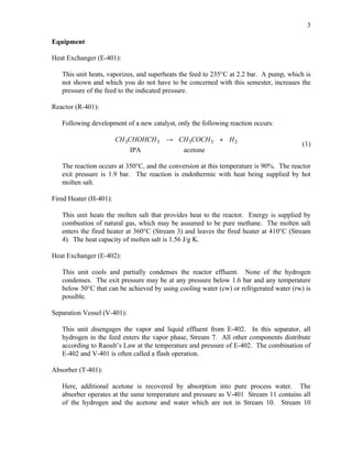 3

Equipment

Heat Exchanger (E-401):

   This unit heats, vaporizes, and superheats the feed to 235°C at 2.2 bar. A pump, which is
   not shown and which you do not have to be concerned with this semester, increases the
   pressure of the feed to the indicated pressure.

Reactor (R-401):

   Following development of a new catalyst, only the following reaction occurs:

                        CH 3CHOHCH 3 → CH 3COCH 3 + H 2
                                                                                         (1)
                             IPA              acetone

   The reaction occurs at 350°C, and the conversion at this temperature is 90%. The reactor
   exit pressure is 1.9 bar. The reaction is endothermic with heat being supplied by hot
   molten salt.

Fired Heater (H-401):

   This unit heats the molten salt that provides heat to the reactor. Energy is supplied by
   combustion of natural gas, which may be assumed to be pure methane. The molten salt
   enters the fired heater at 360°C (Stream 3) and leaves the fired heater at 410°C (Stream
   4). The heat capacity of molten salt is 1.56 J/g K.

Heat Exchanger (E-402):

   This unit cools and partially condenses the reactor effluent. None of the hydrogen
   condenses. The exit pressure may be at any pressure below 1.6 bar and any temperature
   below 50°C that can be achieved by using cooling water (cw) or refrigerated water (rw) is
   possible.

Separation Vessel (V-401):

   This unit disengages the vapor and liquid effluent from E-402. In this separator, all
   hydrogen in the feed enters the vapor phase, Stream 7. All other components distribute
   according to Raoult’s Law at the temperature and pressure of E-402. The combination of
   E-402 and V-401 is often called a flash operation.

Absorber (T-401):

   Here, additional acetone is recovered by absorption into pure process water. The
   absorber operates at the same temperature and pressure as V-401 Stream 11 contains all
   of the hydrogen and the acetone and water which are not in Stream 10. Stream 10
 