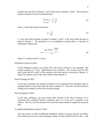 4

   contains all of the IPA in Stream 7, 95% of the water in Streams 7 and 9. The amount of
   acetone in Stream 10 can be calculated from:

                                    y stream 11       1− A
                                                  =                                        (2)
                                     ystream 7        1 − A6

   where y is the mole fraction of acetone,

                                                   L
                                           A=                                              (3)
                                                  mV

   L is the total molar flowrate of liquid in Stream 9, and V is the total molar flowrate of
   liquid in Stream 7. The parameter m is an equilibrium constant that is a function of
   temperature and pressure

                                               3598 
                                    exp10.92 −      
                                 m=             T 
                                                                                           (4)
                                            P

   where T is in Kelvin and P is in atm.

Distillation Column (T-402):

   In this distillation column, the acetone, IPA, and water in Stream 12 are separated. The
   column operates at 1.4 bar. Specifications are as follows. The acetone must be 99.9
   mol% pure and 99.5 mol% of the acetone in the feed must be recovered in Stream 13.
   Stream 14 contains most of the water and IPA from Stream 12.

Heat Exchanger (E-403):

   In this heat exchanger, the contents of Stream 13 are condensed from saturated vapor to
   saturated liquid at a rate three times the flow of Stream 13. The cost is for the amount of
   cooling water needed to remove the necessary energy.

Heat Exchanger (E-404):

   In this heat exchanger, you may assume that one-half of the flow of Stream 14 is
   vaporized from saturated liquid to saturated vapor at 1.4 bar and is returned to the
   column. The cost is for the amount of low-pressure steam needed to supply the necessary
   heat.

An additional distillation column (T-403):

   You may choose to add an additional distillation column to process Stream 14 further.
   This column can recover a near azeotropic mixture of water and IPA (88 wt% IPA – with
 