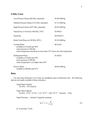 6



Utility Costs
   Low-Pressure Steam (446 kPa, saturated)                 $5.00/1000 kg

   Medium-Pressure Steam (1135 kPa, saturated)             $7.31/1000 kg

   High-Pressure Steam (4237 kPa, saturated)               $8.65/1000 kg

   Natural Gas or Fuel Gas (446 kPa, 25°C)                 $3.00/GJ

   Electricity                                             $0.05/kW h

   Boiler Feed Water (at 549 kPa, 90°C)                    $2.54/1000 kg

   Cooling Water                                        $0.16/GJ
      available at 516 kPa and 30°C
      return pressure ≥ 308 kPa
      return temperature should be no more than 15°C above the inlet temperature

   Refrigerated Water                                      $1.60/GJ
      available at 516 kPa and 10°C
      return pressure ≥ 308 kPa
      return temperature is no higher than 20°C

   Process Water                                           $0.04/1000 kg
      available at 300 kPa and 25°C

Data
    Use data from Reference [1] or from any handbook (such as Reference [2]). The following
data are not readily available in these references.

       Liquid Heat Capacity
          For IPA: 145 J/mole K

       Vapor Heat Capacity
          for IPA: 27.87 + 0.176 + 2.12´10-4T 2 - 4.09´10-7T 3 J/mole K    T (K)

       Vapor Pressures – Antoine’s Equation constants

                                                      B
                                      ln p* = A −                                       (5)
                                                    T +C

       (p* in mm Hg, T in K)
 