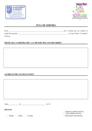 FULL DE SORTIDA
En/na _____________________________________________________________________, com a referent del cas, certifico la
sortida del nen/nena _________________________________________________________________ al Centre Obert “La Galàxia”
d’Abrera.
MOTIU DE LA SORTIDA DEL / LA MENOR DEL CENTRE OBERT
ACORD ENTRE LES DUES PARTS
Abrea,_____________ de _______________________________ de 20
SIGNAT:
TREBALLADORA SOCIAL
EDUCADORA SOCIAL
MARE PARE TUTOR PSICÒLOGA MUNICIPAL
CENTRE OBERT*LA GALÀXIA
Plaça del Rebato, 1 (planta 5)
08630 Abrera Tlf.937703344
centreobert@ajuntamentabrera.or
g
 