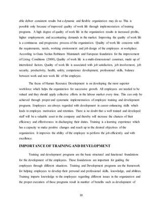 10
able deliver consistent results but a dynamic and flexible organization may do so. This is
possible only because of improved quality of work life through implementation of training
programs. A high degree of quality of work life in the organization results in increased profits,
higher employments and accentuating demands in the market. Improving the quality of work life
is a continuous and progressive process of the organization. Quality of work life concerns with
the requirements, needs, working environment and job design of the employees at workplace.
According to Guna Seelan Rethinam Maimunah and European foundation for the improvement
of Living Conditions (2000), Quality of work life is a multi-dimensional construct, made up of
interrelated factors. Quality of work life is associated with job satisfaction, job involvement, job
security, productivity, health, safety, competence development, professional skills, balance
between work and non work life of the employee.
The focus of Human Resource Development is on developing the most superior
workforce which helps the organization for successive growth. All employees are needed to be
valued and they should apply collective efforts in the labour market every time. This can only be
achieved through proper and systematic implementation of employee training and development
programs. Employees are always regarded with development in career-enhancing skills which
leads to employee motivation and retention. There is no doubt that a well trained and developed
staff will be a valuable asset to the company and thereby will increase the chances of their
efficiency and effectiveness in discharging their duties. Training is a learning experience which
has a capacity to make positive changes and reach up to the desired objectives of the
organization. It improves the ability of the employee to perform the job efficiently and with
excellence.
IMPORTANCE OF TRAINING AND DEVELOPMENT
Training and development programs are the basic structural and functional foundations
for the development of the employees. These foundations are important for guiding the
employees through different situations. Training and Development programs are the framework
for helping employees to develop their personal and professional skills, knowledge, and abilities.
Training imparts knowledge to the employees regarding different issues in the organization and
the proper execution of these programs result in number of benefits such as development of
 