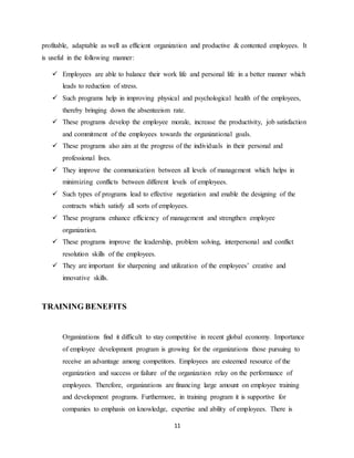 11
profitable, adaptable as well as efficient organization and productive & contented employees. It
is useful in the following manner:
 Employees are able to balance their work life and personal life in a better manner which
leads to reduction of stress.
 Such programs help in improving physical and psychological health of the employees,
thereby bringing down the absenteeism rate.
 These programs develop the employee morale, increase the productivity, job satisfaction
and commitment of the employees towards the organizational goals.
 These programs also aim at the progress of the individuals in their personal and
professional lives.
 They improve the communication between all levels of management which helps in
minimizing conflicts between different levels of employees.
 Such types of programs lead to effective negotiation and enable the designing of the
contracts which satisfy all sorts of employees.
 These programs enhance efficiency of management and strengthen employee
organization.
 These programs improve the leadership, problem solving, interpersonal and conflict
resolution skills of the employees.
 They are important for sharpening and utilization of the employees’ creative and
innovative skills.
TRAINING BENEFITS
Organizations find it difficult to stay competitive in recent global economy. Importance
of employee development program is growing for the organizations those pursuing to
receive an advantage among competitors. Employees are esteemed resource of the
organization and success or failure of the organization relay on the performance of
employees. Therefore, organizations are financing large amount on employee training
and development programs. Furthermore, in training program it is supportive for
companies to emphasis on knowledge, expertise and ability of employees. There is
 