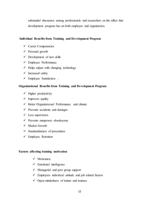 12
substantial discussion among professionals and researchers on the affect that
development program has on both employee and organization.
Individual Benefits from Training and Development Program
 Career Competencies
 Personal growth
 Development of new skills
 Employee Performance
 Helps adjust with changing technology
 Increased safety
 Employee Satisfaction .
Organizational Benefits from Training and Development Program
 Higher productivity
 Improves quality
 Better Organizational Performance and climate
 Prevents accidents and damages
 Less supervision
 Prevents manpower obsolescene
 Market Growth
 Standardization of procedures
 Employee Retention
Factors affecting training motivation
 Motivation
 Emotional intelligence
 Managerial and peer group support
 Employees individual attitude and job related factors
 Open mindedness of trainer and trainees
 