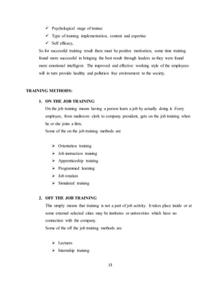 13
 Psychological stage of trainee
 Type of training implementation, content and expertise
 Self efficacy,
So for successful training result there must be positive motivation, some time training
found more successful in bringing the best result through leaders as they were found
more emotional intelligent. The improved and effective working style of the employees
will in turn provide healthy and pollution free environment to the society.
TRAINING METHODS:
1. ON THE JOB TRAINING
On the job training means having a person learn a job by actually doing it. Every
employee, from mailroom clerk to company president, gets on the job training when
he or she joins a firm.
Some of the on the job training methods are
 Orientation training
 Job instruction training
 Apprenticeship training
 Programmed learning
 Job rotation
 Simulated training
2. OFF THE JOB TRAINING
This simply means that training is not a part of job activity. It takes place inside or at
some external selected cities may be institutes or universities which have no
connection with the company.
Some of the off the job training methods are
 Lectures
 Internship training
 