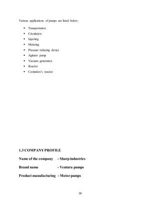 18
Various applications of pumps are listed below:
 Transportation
 Circulation
 Injecting
 Metering
 Pressure reducing device
 Agitator pump
 Vacuum generation
 Reactor
 Cavitation’s reactor
1.3 COMPANYPROFILE
Name of the company - Sharp industries
Brand name - Ventura pumps
Product manufacturing - Motorpumps
 