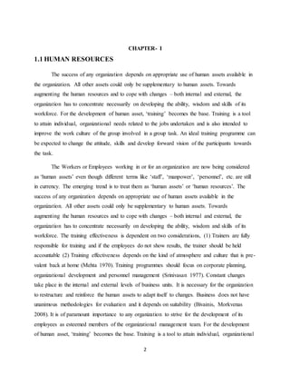 2
CHAPTER- I
1.1 HUMAN RESOURCES
The success of any organization depends on appropriate use of human assets available in
the organization. All other assets could only be supplementary to human assets. Towards
augmenting the human resources and to cope with changes – both internal and external, the
organization has to concentrate necessarily on developing the ability, wisdom and skills of its
workforce. For the development of human asset, ‘training’ becomes the base. Training is a tool
to attain individual, organizational needs related to the jobs undertaken and is also intended to
improve the work culture of the group involved in a group task. An ideal training programme can
be expected to change the attitude, skills and develop forward vision of the participants towards
the task.
The Workers or Employees working in or for an organization are now being considered
as ‘human assets’ even though different terms like ‘staff’, ‘manpower’, ‘personnel’, etc. are still
in currency. The emerging trend is to treat them as ‘human assets’ or ‘human resources’. The
success of any organization depends on appropriate use of human assets available in the
organization. All other assets could only be supplementary to human assets. Towards
augmenting the human resources and to cope with changes – both internal and external, the
organization has to concentrate necessarily on developing the ability, wisdom and skills of its
workforce. The training effectiveness is dependent on two considerations, (1) Trainers are fully
responsible for training and if the employees do not show results, the trainer should be held
accountable (2) Training effectiveness depends on the kind of atmosphere and culture that is pre-
valent back at home (Mehta 1970). Training programmes should focus on corporate planning,
organizational development and personnel management (Srinivasan 1977). Constant changes
take place in the internal and external levels of business units. It is necessary for the organization
to restructure and reinforce the human assets to adapt itself to changes. Business does not have
unanimous methodologies for evaluation and it depends on suitability (Bivainis, Morkvenas
2008). It is of paramount importance to any organization to strive for the development of its
employees as esteemed members of the organizational management team. For the development
of human asset, ‘training’ becomes the base. Training is a tool to attain individual, organizational
 