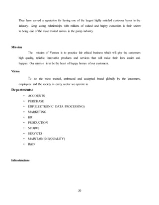 20
They have earned a reputation for having one of the largest highly satisfied customer bases in the
industry. Long lasting relationships with millions of valued and happy customers is their secret
to being one of the most trusted names in the pump industry.
Mission
The mission of Ventura is to practice fair ethical business which will give the customers
high quality, reliable, innovative products and services that will make their lives easier and
happier. Our mission is to be the heart of happy homes of our customers.
Vision
To be the most trusted, embraced and accepted brand globally by the customers,
employees and the society in every sector we operate in.
Departments:
• ACCOUNTS
• PURCHASE
• EDP(ELECTRONIC DATA PROCESSING)
• MARKETING
• HR
• PRODUCTION
• STORES
• SERVICES
• MAINTAINENE(QUALITY)
• R&D
Infrastructure
 