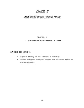 26
CHAPTER- II
MAIN THEME OF THE PROJECT report
CHAPTER- II
2 MAIN THEME OF THE PROJECT REPORT
2.1NEED OF STUDY:
 To pinpoint if training will make a difference in productivity.
 To decide what specific training each employee needs and what will improve his
or her job performance.
 