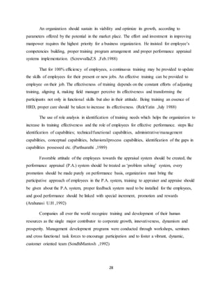 28
An organization should sustain its viability and optimize its growth, according to
parameters offered by the potential in the market place. The effort and investment in improving
manpower requires the highest priority for a business organization. He insisted for employee’s
competencies building, proper training program arrangement and proper performance appraisal
systems implementation. (ScrewvallaZ.S ,Feb.1988)
That for 100% efficiency of employees, a continuous training may be provided to update
the skills of employees for their present or new jobs. An effective training can be provided to
employee on their job. The effectiveness of training depends on the constant efforts of adjusting
training, aligning it, making field manager perceive its effectiveness and transforming the
participants not only in functional skills but also in their attitude. Being training an essence of
HRD, proper care should be taken to increase its effectiveness. (ReleYatin ,July 1988)
The use of role analysis in identification of training needs which helps the organization to
increase its training effectiveness and the role of employees for effective performance. steps like
identification of capabilities; technical/functional capabilities, administrative/management
capabilities, conceptual capabilities, behavioral/process capabilities, identification of the gaps in
capabilities possessed etc. (Parthsarathi ,1989)
Favorable attitude of the employees towards the appraisal system should be created, the
performance appraisal (P.A.) system should be treated as ‘problem solving’ system, every
promotion should be made purely on performance basis, organization must bring the
participative approach of employees in the P.A. system, training to appraiser and appraise should
be given about the P.A. system, proper feedback system need to be installed for the employees,
and good performance should be linked with special increment, promotion and rewards
(Arahunasi U.H ,1992)
Companies all over the world recognize training and development of their human
resources as the single major contributor to corporate growth, innovativeness, dynamism and
prosperity. Management development programs were conducted through workshops, seminars
and cross functional task forces to encourage participation and to foster a vibrant, dynamic,
customer oriented team (SondhiMantosh ,1992)
 