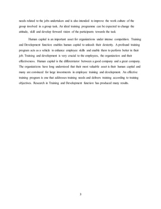 3
needs related to the jobs undertaken and is also intended to improve the work culture of the
group involved in a group task. An ideal training programme can be expected to change the
attitude, skill and develop forward vision of the participants towards the task
Human capital is an important asset for organizations under intense competition. Training
and Development function enables human capital to unleash their dexterity. A profound training
program acts as a vehicle to enhance employee skills and enable them to perform better in their
job. Training and development is very crucial to the employees, the organization and their
effectiveness. Human capital is the differentiator between a good company and a great company.
The organizations have long understood that their most valuable asset is their human capital and
many are convinced for large investments in employee training and development. An effective
training program is one that addresses training needs and delivers training according to training
objectives. Research in Training and Development function has produced many results.
 