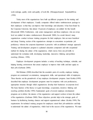 30
work redesign, quality circle and quality of work life. (MonappaArunand SaiyadainMirza
,1996)
Today most of the organizations have built up different programs for the training and
development of their employees. Usually companies offered tuition reimbursement package to
their employees so that they can improve their knowledge and education. It has been found by
the Corporate University that almost 10 percent of employees are entitled for this benefit
(Rosenwald 2000). Furthermore, only senior management and those employees who are at top
level are entitled for tuition reimbursement (Rosenwald 2000). As a result thereof, many
organizations conduct in-house training programs for their employees that are more beneficial
and cheap. Training section of the organizations attempts to concentrate on particular job
proficiency whereas the corporate department is proactive with an additional strategic approach.
Training and development program is a planned education component and with exceptional
method for sharing the culture of the organization, which moves from one job skills to
understand the workplace skill, developing leadership, innovative thinking and problem
resolving (Meister, 1998).
Employee development programs includes a variety of teaching technique, schedule, and
helping learning environment that ensure employee to improve their skills and later apply on
their jobs (Gerbamn 2000).
Mel Kleiman (2000) described that the essentials parts of a worthy employee training
program are constructed on orientation, management skills, and operational skills of employees.
These theories are the groundwork of any employee development program. Janet Kottke (1999)
described that employee development programs must be comprises with core proficiencies,
appropriate structure through which organizations develop their businesses at corporate level.
The basic function of the theory is to gain knowledge, cooperation, inventive thinking and
resolving problem (Kottke 1999). Fundamental goals of several employee development
programs are to deliver the mission of the organization and support workers to learn the culture
of the organization (Gerbman 2000). These objectives provide help to the strategic goals of
business by facilitating learning chances and support organizational culture (Kottke 1999). The
requirements for technical training program for employees raised their job satisfaction and help
to understand the culture of organization, which lead to the success of the organization. We must
 