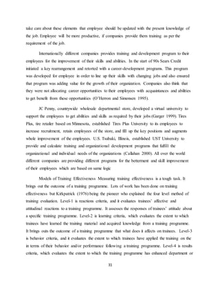 31
take care about these elements that employee should be updated with the present knowledge of
the job. Employee will be more productive, if companies provide them training as per the
requirement of the job.
Internationally different companies provides training and development program to their
employees for the improvement of their skills and abilities. In the start of 90s Sears Credit
initiated a key rearrangement and retorted with a career-development programs. This program
was developed for employee in order to line up their skills with changing jobs and also ensured
that program was adding value for the growth of their organization. Companies also think that
they were not allocating career opportunities to their employees with acquaintances and abilities
to get benefit from these opportunities (O’Herron and Simonsen 1995).
JC Penny, countrywide wholesale departmental store, developed a virtual university to
support the employees to get abilities and skills as required by their jobs (Garger 1999). Tires
Plus, tire retailer based on Minnesota, established Tires Plus University to its employees to
increase recruitment, retain employees of the store, and fill up the key positions and augments
whole improvement of the employees. U.S. Tsubaki, Illinois, established UST University to
provide and calculate training and organizational development programs that fulfill the
organizational and individual needs of the organizations (Callahan 2000). All over the world
different companies are providing different programs for the betterment and skill improvement
of their employees which are based on same logic
Models of Training Effectiveness Measuring training effectiveness is a tough task. It
brings out the outcome of a training programme. Lots of work has been done on training
effectiveness but Kirkpatrick (1976) being the pioneer who explained the four level method of
training evaluation. Level-1 is reactions criteria, and it evaluates trainees’ affective and
attitudinal reactions to a training programme. It assesses the responses of trainees’ attitude about
a specific training programme. Level-2 is learning criteria, which evaluates the extent to which
trainees have learned the training material and acquired knowledge from a training programme.
It brings outs the outcome of a training programme that what does it affects on trainees. Level-3
is behavior criteria, and it evaluates the extent to which trainees have applied the training on the
in terms of their behavior and/or performance following a training programme. Level-4 is results
criteria, which evaluates the extent to which the training programme has enhanced department or
 