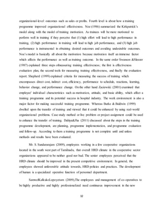 32
organizational-level outcomes such as sales or profits. Fourth level is about how a training
programme improved organizational effectiveness. Noe (1986) summarized the Kirkpatrick’s
model along with the model of training motivation. As trainees will be more motivated to
perform well in training if they perceive that (1) high effort will lead to high performance in
training, (2) high performance in training will lead to high job performance, and (3) high job
performance is instrumental in obtaining desired outcomes and avoiding undesirable outcomes.
Noe’s model is basically all about the motivation because motivation itself an immense factor
which affects the performance as well as training outcome. In the same order Swanson &Sleezer
(1987) explained three steps ofmeasuring training effectiveness; the first is effectiveness
evaluation plan, the second tools for measuring training effectiveness, and finally the evaluation
report. Shepherd (1999) explained criteria for measuring the success of training which
encompasses direct cost, indirect cost, efficiency, performance to schedule, reactions, learning,
behavior change, and performance change. On the other hand Zaciewski (2001) examined that
employee' individual characteristics such as motivation, attitude, and basic ability, which affect a
training programme and its potential success in hospital industry. The work environment is also a
major factor for making successful training programme. Whereas Burke & Baldwin (1999)
dwelled upon the transfer of training and viewed that it could be enhanced by using real-world
organizational problems. Case study method or live problem or project assignment could be used
to enhance the transfer of training. Dahiya&Jha (2011) discussed about the steps in the training
programme development, are planning, programme implementation, and programme evaluation
and follow-up. According to them a training programme is not complete until and unless
methods and results have been evaluated.
Mr. S. Sundararajam (2009), employees working in a few cooperative organizations
located in the south west part of Tamilnadu, that overall HRD climate in the cooperative sector
organizations appeared to be neither good nor bad. The senior employees perceived that the
HRD climate should be improved in the present competitive environment. In general, the
employees showed unfavorable attitude towards, HRD policies and practices. The development
of human is a specialized operative function of personnel department.
SamwelKalkukoLopoyetum (2009),The employees and management of co-operatives to
be highly productive and highly professionalized need continuous improvement in the new
 