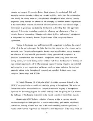 33
changing environment. Co-operative leaders should enhance their professional skills and
knowledge through education, training and extension activities. Author says that co-operatives
must identify the training needs and job requirements of employees before initiating a training
programme. Many measures for reformation and revamping co-operative business organizations
in the context of new economic environment and some of them can be cited here as a sample. 1.
Improvement in governance and leadership development. 2. Providing them with appropriate
autonomy. 3. Improving work place, productivity, efficiency and effectiveness of these co-
operative business organizations. Education and training facilities, staff member’s participation
in management may eventually improve the performance of the co-operative business
organizations.
Training to be strategic must lead to demonstrable competence to discharge the assigned
whole role in the real environment. He thinks, therefore, that training has to be a process and not
a sporadic event. This process has sequential learning steps beyond training, namely instruction
and education. We need a suitable process and a training system to build competence, a
productive communication with stakeholders. it emphasizes on the clarity about what must
training achieve, how would training achieve and how well should that be achieved. Training can
meet strategic requirements only if it has a rational, organized learning objectives and controlled
implementation to meet organizations and learners needs. no human endeavour has ever been
successful without having been planned, organized and controlled. Training cannot be an
exception. (Bhattacharya Alok S 2008)
B. Prakash, Mohamed Ali, C. Gayathri (2008) the training programs designed by the
APSRTC are proved to be successful and knowledge gaining to the employees. This study was
carried out in Andhra Pradesh State Road Transport Corporation. Majority of the employees
expressed that the training programs are wrathful and very useful for updating the skills to meet
the challenges of the changing environment in the present competitive transportation industry.
Ganesh Anjali (2007)In banks evaluation of training activity is important vis-a-viz.
resources deployed and inputs provided. In order to make training, goal oriented, need based,
cost effective and duly modified from time to time based on training evaluation procedure, it
requires article support, cooperation and participation of the functionaries at the various levels of
 