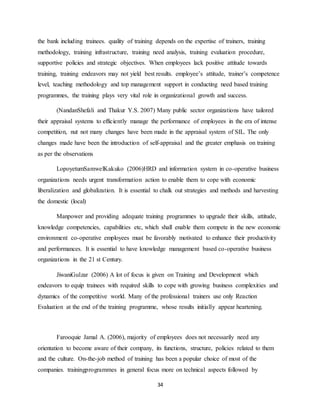 34
the bank including trainees. quality of training depends on the expertise of trainers, training
methodology, training infrastructure, training need analysis, training evaluation procedure,
supportive policies and strategic objectives. When employees lack positive attitude towards
training, training endeavors may not yield best results. employee’s attitude, trainer’s competence
level, teaching methodology and top management support in conducting need based training
programmes, the training plays very vital role in organizational growth and success.
(NandanShefali and Thakur Y.S. 2007) Many public sector organizations have tailored
their appraisal systems to efficiently manage the performance of employees in the era of intense
competition, nut not many changes have been made in the appraisal system of SIL. The only
changes made have been the introduction of self-appraisal and the greater emphasis on training
as per the observations
LopoyetumSamwelKakuko (2006)HRD and information system in co-operative business
organizations needs urgent transformation action to enable them to cope with economic
liberalization and globalization. It is essential to chalk out strategies and methods and harvesting
the domestic (local)
Manpower and providing adequate training programmes to upgrade their skills, attitude,
knowledge competencies, capabilities etc, which shall enable them compete in the new economic
environment co-operative employees must be favorably motivated to enhance their productivity
and performances. It is essential to have knowledge management based co-operative business
organizations in the 21 st Century.
JiwaniGulzar (2006) A lot of focus is given on Training and Development which
endeavors to equip trainees with required skills to cope with growing business complexities and
dynamics of the competitive world. Many of the professional trainers use only Reaction
Evaluation at the end of the training programme, whose results initially appear heartening.
Farooquie Jamal A. (2006), majority of employees does not necessarily need any
orientation to become aware of their company, its functions, structure, policies related to them
and the culture. On-the-job method of training has been a popular choice of most of the
companies. trainingprogrammes in general focus more on technical aspects followed by
 