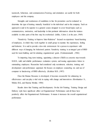 35
teamwork, behaviour, and communication.Training and orientation are useful for both
employees and the company.
Strengths and weaknesses of candidates in line for promotion can be evaluated to
determine the type of training mutually beneficial to the individual and to the company. Such an
approach is said to be superior to a general course designed to cover broad topics such as
communication, motivation, and leadership in that pertinent information about the trainees
available in other parts of the firm may be overlooked. (Jaffee, Cabot. L in the year ,1969)
“Sensitivity Training to Improve Inter-Relations” focused on experience based learning
of employees, in which they work together in small group to examine the experiences, feeling
and behavior. It is said to provide a low-risk environment for a person to experiment with
different ways of changing his behavioral pattern. Sensitivity training is an integral part of HRD
used for team building and for attaining organizational goals. (VenkataramanK ,1986)
To imparting long term training, appointing a director (T&D) as concrete step towards
H.R.D., valid and reliable performance evaluation system, and issuing appreciation letters to
outstanding employees. Researcher had considered only recruitment, selection, training and
development and performance appraisal. He focuses on employee counseling etc. and use of
computer in functioning of HRD effectively. (Kolekar B.D. ,1987)
Once the Human Resource is developed, it becomes resourceful for enhancing its
effectiveness and can play a vital role in coping with change and innovations (Ravishankar S.,
Mishra R.K, and Sharma Motilal, 1988)
Results show that Training and Development, On the Job Training, Training Design and
Delivery style have significant affect on Organizational Performance and all these have
positively affect the Organizational Performance. It means it increases the overall organizational
performance
 