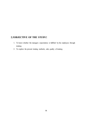 36
2.3OBJECTIVE OF THE STUDY:
1. To know whether the managers expectations is fulfilled by the employees through
training
2. To explore the present training methods, aids, quality of training
 