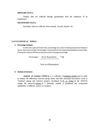 38
PRIMARY DATA:
Primary data are collected through questionnaire from the employees of an
organization.
SECONDARY DATA:
Secondary data are collected from journals, records, internet etc.
2.4.5 STATISTICAL TOOLS:
1. Percentage Analysis:
It refers to a special kind of ratio, percentage are used in making comparison between
twoor more seriesof data.Percentage isusedtodetermine relationshipbetweenseriesof data.
Finding the relative difference becomes easier through percentage.
Percentage = No.of. Respondents * 100
Total no.of.Respondents
2. Analysis of variance:
Analysis of variance (ANOVA) is a collection of statistical models used in order
to analyze the differences between group means and their associated procedures (such as
"variation" among and between groups), developed by R. A. Fisher. In the ANOVA
setting, the observed variance in a particular variable is partitioned into components
attributable to different sources of variation.
 