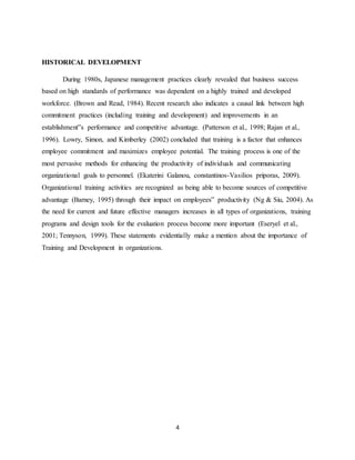 4
HISTORICAL DEVELOPMENT
During 1980s, Japanese management practices clearly revealed that business success
based on high standards of performance was dependent on a highly trained and developed
workforce. (Brown and Read, 1984). Recent research also indicates a causal link between high
commitment practices (including training and development) and improvements in an
establishment‟s performance and competitive advantage. (Patterson et al., 1998; Rajan et al.,
1996). Lowry, Simon, and Kimberley (2002) concluded that training is a factor that enhances
employee commitment and maximizes employee potential. The training process is one of the
most pervasive methods for enhancing the productivity of individuals and communicating
organizational goals to personnel. (Ekaterini Galanou, constantinos-Vasilios priporas, 2009).
Organizational training activities are recognized as being able to become sources of competitive
advantage (Barney, 1995) through their impact on employees‟ productivity (Ng & Siu, 2004). As
the need for current and future effective managers increases in all types of organizations, training
programs and design tools for the evaluation process become more important (Eseryel et al.,
2001; Tennyson, 1999). These statements evidentially make a mention about the importance of
Training and Development in organizations.
 