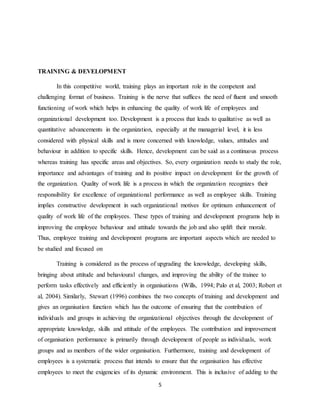 5
TRAINING & DEVELOPMENT
In this competitive world, training plays an important role in the competent and
challenging format of business. Training is the nerve that suffices the need of fluent and smooth
functioning of work which helps in enhancing the quality of work life of employees and
organizational development too. Development is a process that leads to qualitative as well as
quantitative advancements in the organization, especially at the managerial level, it is less
considered with physical skills and is more concerned with knowledge, values, attitudes and
behaviour in addition to specific skills. Hence, development can be said as a continuous process
whereas training has specific areas and objectives. So, every organization needs to study the role,
importance and advantages of training and its positive impact on development for the growth of
the organization. Quality of work life is a process in which the organization recognizes their
responsibility for excellence of organizational performance as well as employee skills. Training
implies constructive development in such organizational motives for optimum enhancement of
quality of work life of the employees. These types of training and development programs help in
improving the employee behaviour and attitude towards the job and also uplift their morale.
Thus, employee training and development programs are important aspects which are needed to
be studied and focused on
Training is considered as the process of upgrading the knowledge, developing skills,
bringing about attitude and behavioural changes, and improving the ability of the trainee to
perform tasks effectively and efficiently in organisations (Wills, 1994; Palo et al, 2003; Robert et
al, 2004). Similarly, Stewart (1996) combines the two concepts of training and development and
gives an organisation function which has the outcome of ensuring that the contribution of
individuals and groups in achieving the organizational objectives through the development of
appropriate knowledge, skills and attitude of the employees. The contribution and improvement
of organisation performance is primarily through development of people as individuals, work
groups and as members of the wider organisation. Furthermore, training and development of
employees is a systematic process that intends to ensure that the organisation has effective
employees to meet the exigencies of its dynamic environment. This is inclusive of adding to the
 