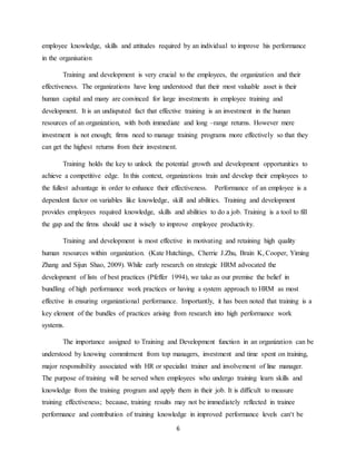 6
employee knowledge, skills and attitudes required by an individual to improve his performance
in the organisation
Training and development is very crucial to the employees, the organization and their
effectiveness. The organizations have long understood that their most valuable asset is their
human capital and many are convinced for large investments in employee training and
development. It is an undisputed fact that effective training is an investment in the human
resources of an organization, with both immediate and long –range returns. However mere
investment is not enough; firms need to manage training programs more effectively so that they
can get the highest returns from their investment.
Training holds the key to unlock the potential growth and development opportunities to
achieve a competitive edge. In this context, organizations train and develop their employees to
the fullest advantage in order to enhance their effectiveness. Performance of an employee is a
dependent factor on variables like knowledge, skill and abilities. Training and development
provides employees required knowledge, skills and abilities to do a job. Training is a tool to fill
the gap and the firms should use it wisely to improve employee productivity.
Training and development is most effective in motivating and retaining high quality
human resources within organization. (Kate Hutchings, Cherrie J.Zhu, Brain K, Cooper, Yiming
Zhang and Sijun Shao, 2009). While early research on strategic HRM advocated the
development of lists of best practices (Pfeffer 1994), we take as our premise the belief in
bundling of high performance work practices or having a system approach to HRM as most
effective in ensuring organizational performance. Importantly, it has been noted that training is a
key element of the bundles of practices arising from research into high performance work
systems.
The importance assigned to Training and Development function in an organization can be
understood by knowing commitment from top managers, investment and time spent on training,
major responsibility associated with HR or specialist trainer and involvement of line manager.
The purpose of training will be served when employees who undergo training learn skills and
knowledge from the training program and apply them in their job. It is difficult to measure
training effectiveness; because, training results may not be immediately reflected in trainee
performance and contribution of training knowledge in improved performance levels can‘t be
 