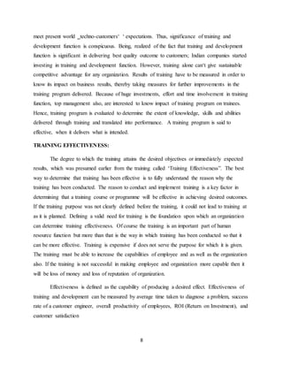 8
meet present world ‗techno-customers‘ ‘ expectations. Thus, significance of training and
development function is conspicuous. Being, realized of the fact that training and development
function is significant in delivering best quality outcome to customers; Indian companies started
investing in training and development function. However, training alone can‘t give sustainable
competitive advantage for any organization. Results of training have to be measured in order to
know its impact on business results, thereby taking measures for further improvements in the
training program delivered. Because of huge investments, effort and time involvement in training
function, top management also, are interested to know impact of training program on trainees.
Hence, training program is evaluated to determine the extent of knowledge, skills and abilities
delivered through training and translated into performance. A training program is said to
effective, when it delivers what is intended.
TRAINING EFFECTIVENESS:
The degree to which the training attains the desired objectives or immediately expected
results, which was presumed earlier from the training called ‘Training Effectiveness”. The best
way to determine that training has been effective is to fully understand the reason why the
training has been conducted. The reason to conduct and implement training is a key factor in
determining that a training course or programme will be effective in achieving desired outcomes.
If the training purpose was not clearly defined before the training, it could not lead to training at
as it is planned. Defining a valid need for training is the foundation upon which an organization
can determine training effectiveness. Of course the training is an important part of human
resource function but more than that is the way in which training has been conducted so that it
can be more effective. Training is expensive if does not serve the purpose for which it is given.
The training must be able to increase the capabilities of employee and as well as the organization
also. If the training is not successful in making employee and organization more capable then it
will be loss of money and loss of reputation of organization.
Effectiveness is defined as the capability of producing a desired effect. Effectiveness of
training and development can be measured by average time taken to diagnose a problem, success
rate of a customer engineer, overall productivity of employees, ROI (Return on Investment), and
customer satisfaction
 