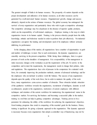 9
The greatest strength of India is its human resource. The prosperity of a nation depends on the
proper development and utilization of its human resources, as all other resources can be
generated by a well-motivated human resource. Organizational growth, change and success
ultimately depend on the actions of human resources. The global economy has endangered the
survival of every organization and particularly those who wish to gain a competitive advantage.
The competitive advantage may be a daydream in the absence of superior quality products,
which are the responsibility of well-trained employees. Employee training is the ways in which
organization invests in its human capital. Training is the process whereby people learn the skills,
knowledge, attitude and behaviour needed in order to perform their job effectively. No industrial
organization can ignore the training and development need of its employees without seriously
inhibiting its performance
In the changing phase of the market, all organizations have a number of opportunities to grab
and number of challenges to meet. Due to such environment, the dynamic organizations are
smoothly surviving in the present competition. While facing these challenges, there is a great
pressure of work on the shoulders of management. It is a responsibility of the management to
make necessary changes at the workplace as per the requirement of the job. To survive in the
competition and to meet the requirements, the management needs to change their policies, rules
and regulations. The organizations face a lot of pressure in the competence for a talented work
force, for constantly improving the production methods, entrants of advanced technology and for
the employees who are inclined to achieve work life balance. The success of any organization
depends upon the quality of the work force, but in order to maintain the quality of the work
force, many organizations come across a number of obstacles. These obstacles include attraction
of the qualitative workforce towards the organization, recruitment of intelligent, dynamic as well
as enthusiastic people in the organization, motivation of current employees with different
techniques and retention of the current workforce for maintaining the organizational status in the
competitive market. For surviving the business and becoming a successful pillar in the market;
training is a tool that can help in gaining competitive advantages. Training proves to be a
parameter for enhancing the ability of the workforce for achieving the organizational objectives.
Good training programs thus result in conquering of the essential goals for the business. Hence,
training is significant for giving a dynamic approach to the organization. This dynamic approach
is necessary because every organization that adopts a controlled way of functioning may not be
 
