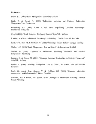 97
References
Bhatia, S.C. (2008) “Retail Management” John Wiley & Sons
Brink, A. & Berndt, A. (2009) “Relationship Marketing and Customer Relationship
Management” Juta Publications
Goldenberg, B.J. (2008) “CRM in Real Time: Empowering Customer Relationships”
Information Today, Inc.
Cox, E. (2011) “Retail Analytics: The Secret Weapon” John Wiley & Sons
Khurana, M. (2010) “Information Technology for Retailing” Tata McGraw-Hill Education
Lamb, C.W., Hair, J.F. & McDaniel, C. (2011) “Marketing: Student Edition” Cengage Learning
Mathur, U.C. (2010) “Retail Management: Text and Cases” I.K. International Pvt Ltd
Mueller, B. (2010) “Dynamics of International Advertising: Theoretical and Practical
Perspectives” Peter Lang
Peppers, D. & Rogers, M. (2011) “Managing Customer Relationships: A Strategic Framework”
John Miley & Sons
Pradan, S. (2009) “Retailing Management: Text & Cases”, 3rd edition, Tata McGraw-Hill
Education
Raab, G., Ajami, R.A., Gargeya V. & Goddard, G.J. (2008) “Customer relationship
management: a global perspective” Gower Publishing
Sinkovics, R.R & Ghauri, P.N. (2009) “New Challenges to International Marketing” Emerald
Group Publishing
 