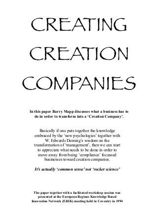 CREATING
CREATION
COMPANIES
In this paper Barry Mapp discusses what a business has to
   do in order to transform into a ‘Creation Company’.


     Basically if one puts together the knowledge
  embraced by the ‘new psychologies’ together with
         W. Edwards Deming’s wisdom on the
  transformation of ‘management’, then we can start
    to appreciate what needs to be done in order to
     move away from being ‘compliance’ focussed
        businesses toward creation companies.

   It’s actually ‘common sense’ not ‘rocket science’




   The paper together with a facilitated workshop session was
     presented at the European Regions Knowledge Based
 Innovation Network (ERIK) meeting held in Coventry in 1994
 