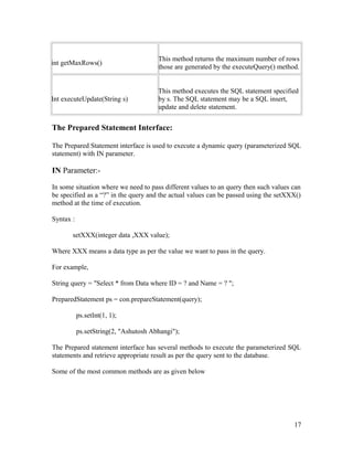 int getMaxRows()

This method returns the maximum number of rows
those are generated by the executeQuery() method.

Int executeUpdate(String s)

This method executes the SQL statement specified
by s. The SQL statement may be a SQL insert,
update and delete statement.

The Prepared Statement Interface:
The Prepared Statement interface is used to execute a dynamic query (parameterized SQL
statement) with IN parameter.

IN Parameter:In some situation where we need to pass different values to an query then such values can
be specified as a “?” in the query and the actual values can be passed using the setXXX()
method at the time of execution.
Syntax :
setXXX(integer data ,XXX value);
Where XXX means a data type as per the value we want to pass in the query.
For example,
String query = "Select * from Data where ID = ? and Name = ? ";
PreparedStatement ps = con.prepareStatement(query);
ps.setInt(1, 1);
ps.setString(2, "Ashutosh Abhangi");
The Prepared statement interface has several methods to execute the parameterized SQL
statements and retrieve appropriate result as per the query sent to the database.
Some of the most common methods are as given below

17

 