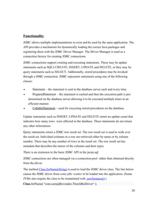 Functionality
JDBC allows multiple implementations to exist and be used by the same application. The
API provides a mechanism for dynamically loading the correct Java packages and
registering them with the JDBC Driver Manager. The Driver Manager is used as a
connection factory for creating JDBC connections.
JDBC connections support creating and executing statements. These may be update
statements such as SQL's CREATE, INSERT, UPDATE and DELETE, or they may be
query statements such as SELECT. Additionally, stored procedures may be invoked
through a JDBC connection. JDBC represents statements using one of the following
classes:
•

Statement – the statement is sent to the database server each and every time.

•

PreparedStatement – the statement is cached and then the execution path is pre-

•

determined on the database server allowing it to be executed multiple times in an
efficient manner.
CallableStatement – used for executing stored procedures on the database.

Update statements such as INSERT, UPDATE and DELETE return an update count that
indicates how many rows were affected in the database. These statements do not return
any other information.
Query statements return a JDBC row result set. The row result set is used to walk over
the result set. Individual columns in a row are retrieved either by name or by column
number. There may be any number of rows in the result set. The row result set has
metadata that describes the names of the columns and their types.
There is an extension to the basic JDBC API in the javax.sql
JDBC connections are often managed via a connection pool rather than obtained directly
from the driver.
The method Class.forName(String) is used to load the JDBC driver class. The line below
causes the JDBC driver from some jdbc vendor to be loaded into the application. (Some
JVMs also require the class to be instantiated with .newInstance().)
Class.forName( "com.somejdbcvendor.TheirJdbcDriver" );
20

 