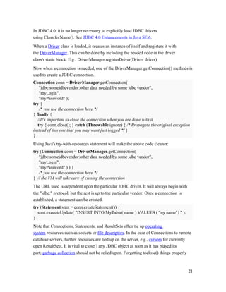 In JDBC 4.0, it is no longer necessary to explicitly load JDBC drivers
using Class.forName(). See JDBC 4.0 Enhancements in Java SE 6.
When a Driver class is loaded, it creates an instance of itself and registers it with
the DriverManager. This can be done by including the needed code in the driver
class's static block. E.g., DriverManager.registerDriver(Driver driver)
Now when a connection is needed, one of the DriverManager.getConnection() methods is
used to create a JDBC connection.
Connection conn = DriverManager.getConnection(
"jdbc:somejdbcvendor:other data needed by some jdbc vendor",
"myLogin",
"myPassword" );
try {
/* you use the connection here */
} finally {
//It's important to close the connection when you are done with it
try { conn.close(); } catch (Throwable ignore) { /* Propagate the original exception
instead of this one that you may want just logged */ }
}
Using Java's try-with-resources statement will make the above code cleaner:
try (Connection conn = DriverManager.getConnection(
"jdbc:somejdbcvendor:other data needed by some jdbc vendor",
"myLogin",
"myPassword" ) ) {
/* you use the connection here */
} // the VM will take care of closing the connection
The URL used is dependent upon the particular JDBC driver. It will always begin with
the "jdbc:" protocol, but the rest is up to the particular vendor. Once a connection is
established, a statement can be created.
try (Statement stmt = conn.createStatement()) {
stmt.executeUpdate( "INSERT INTO MyTable( name ) VALUES ( 'my name' ) " );
}
Note that Connections, Statements, and ResultSets often tie up operating
system resources such as sockets or file descriptors. In the case of Connections to remote
database servers, further resources are tied up on the server, e.g., cursors for currently
open ResultSets. It is vital to close() any JDBC object as soon as it has played its
part; garbage collection should not be relied upon. Forgetting toclose() things properly

21

 