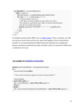 try (ResultSet rs = ps.executeQuery()) {
while ( rs.next() ) {
int numColumns = rs.getMetaData().getColumnCount();
for ( int i = 1 ; i <= numColumns ; i++ ) {
// Column numbers start at 1.
// Also there are many methods on the result set to return
// the column as a particular type. Refer to the Sun documentation
// for the list of valid conversions.
System.out.println( "COLUMN " + i + " = " + rs.getObject(i) );
} // for
} // while
} // try
} // try
If a database operation fails, JDBC raises an SQLException. There is typically very little
one can do to recover from such an error, apart from logging it with as much detail as
possible. It is recommended that the SQLException be translated into an application
domain exception (an unchecked one) that eventually results in a transaction rollback and
a notification to the user.

An example of a database transaction:
boolean autoCommitDefault = conn.getAutoCommit();
try {
conn.setAutoCommit(false);
/* You execute statements against conn here transactionally */
conn.commit();
} catch (Throwable e) {
try { conn.rollback(); } catch (Throwable ignore) {}
throw e;
} finally {
try { conn.setAutoCommit(autoCommitDefault); } catch (Throwable ignore) {}
}

23

 