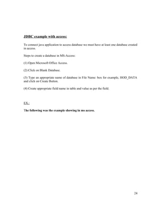 JDBC example with access:
To connect java application to access database we must have at least one database created
in access.
Steps to create a database in MS-Access:
(1) Open Microsoft Office Access.
(2) Click on Blank Database.
(3) Type an appropriate name of database in File Name: box for example, HOD_DATA
and click on Create Button.
(4) Create appropriate field name in table and value as per the field.

EX.:
The following was the example showing in ms access.

24

 