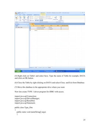 (5) Right click on Table1 and select Save. Type the name of Table for example, DATA
and click on OK button.
(6) Close the Table by right clicking on DATA and select Close. and Exit from Database
(7) Move this database to the appropriate drive where you want.
Now lets create TYPE 1 driver program for JDBC with access.
import java.sql.Connection;
import java.sql.DriverManager;
import java.sql.ResultSet;
import java.sql.Statement;
public class Type_One
{
public static void main(String[] args)
{
25

 