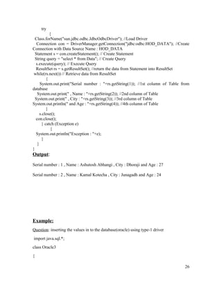 try
{
Class.forName("sun.jdbc.odbc.JdbcOdbcDriver"); //Load Driver
Connection con = DriverManager.getConnection("jdbc:odbc:HOD_DATA"); //Create
Connection with Data Source Name : HOD_DATA
Statement s = con.createStatement(); // Create Statement
String query = "select * from Data"; // Create Query
s.execute(query); // Execute Query
ResultSet rs = s.getResultSet(); //return the data from Statement into ResultSet
while(rs.next()) // Retrieve data from ResultSet
{
System.out.print("Serial number : "+rs.getString(1)); //1st column of Table from
database
System.out.print(" , Name : "+rs.getString(2)); //2nd column of Table
System.out.print(" , City : "+rs.getString(3)); //3rd column of Table
System.out.println(" and Age : "+rs.getString(4)); //4th column of Table
}
s.close();
con.close();
} catch (Exception e)
{
System.out.println("Exception : "+e);
}
}
}

Output:
Serial number : 1 , Name : Ashutosh Abhangi , City : Dhoraji and Age : 27
Serial number : 2 , Name : Kamal Kotecha , City : Junagadh and Age : 24

Example:
Question: inserting the values in to the database(oracle) using type-1 driver
import java.sql.*;
class Oracle3
{
26

 
