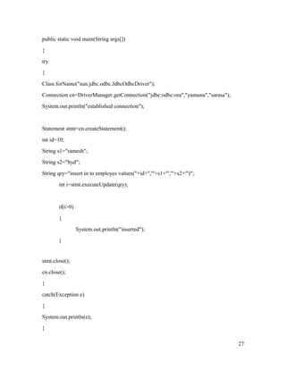 public static void main(String args[])
{
try
{
Class.forName("sun.jdbc.odbc.JdbcOdbcDriver");
Connection cn=DriverManager.getConnection("jdbc:odbc:ora","yamuna","sarasa");
System.out.println("established connection");

Statement stmt=cn.createStatement();
int id=10;
String s1="ramesh";
String s2="hyd";
String qry="insert in to employes values("+id+",'"+s1+"','"+s2+"')";
int i=stmt.executeUpdate(qry);

if(i>0)
{
System.out.println("inserted");
}

stmt.close();
cn.close();
}
catch(Exception e)
{
System.out.println(e);
}
27

 