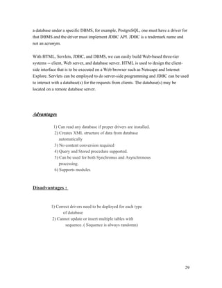 a database under a specific DBMS, for example, PostgreSQL, one must have a driver for
that DBMS and the driver must implement JDBC API. JDBC is a trademark name and
not an acronym.
With HTML, Servlets, JDBC, and DBMS, we can easily build Web-based three-tier
systems -- client, Web server, and database server. HTML is used to design the clientside interface that is to be executed on a Web browser such as Netscape and Internet
Explore. Servlets can be employed to do server-side programming and JDBC can be used
to interact with a database(s) for the requests from clients. The database(s) may be
located on a remote database server.

Advantages
1) Can read any database if proper drivers are installed.
2) Creates XML structure of data from database
automatically
3) No content conversion required
4) Query and Stored procedure supported.
5) Can be used for both Synchronus and Asynchronous
processing.
6) Supports modules

Disadvantages :

1) Correct drivers need to be deployed for each type
of database
2) Cannot update or insert multiple tables with
sequence. ( Sequence is always randomn)

29

 