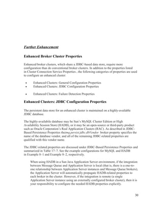 Further Enhancement
Enhanced Broker Cluster Properties
Enhanced broker clusters, which share a JDBC-based data store, require more
configuration than do conventional broker clusters. In addition to the properties listed
in Cluster Connection Service Properties , the following categories of properties are used
to configure an enhanced cluster:
•
•

Enhanced Clusters: General Configuration Properties
Enhanced Clusters: JDBC Configuration Properties

•

Enhanced Clusters: Failure Detection Properties

Enhanced Clusters: JDBC Configuration Properties
The persistent data store for an enhanced cluster is maintained on a highly-available
JDBC database.
The highly-availabile database may be Sun’s MySQL Cluster Edition or High
Availability Session Store (HADB), or it may be an open-source or third-party product
such as Oracle Corporation’s Real Application Clusters (RAC). As described in JDBCBased Persistence Properties theimq.persist.jdbc.dbVendor broker property specifies the
name of the database vendor, and all of the remaining JDBC-related properties are
qualified with this vendor name.
The JDBC-related properties are discussed under JDBC-Based Persistence Properties and
summarized in Table 17–7. See the example configurations for MySQL and HADB
in Example 8–1 and Example 8–2, respectively.
When using HADB in a Sun Java Application Server environment, if the integration
between Message Queue and Application Server is local (that is, there is a one-toone relationship between Application Server instances and Message Queue brokers),
the Application Server will automatically propagate HADB-related properties to
each broker in the cluster. However, if the integration is remote (a single
Application Server instance using an externally configured broker cluster), then it is
your responsibility to configure the needed HADB properties explicitly.
30

 