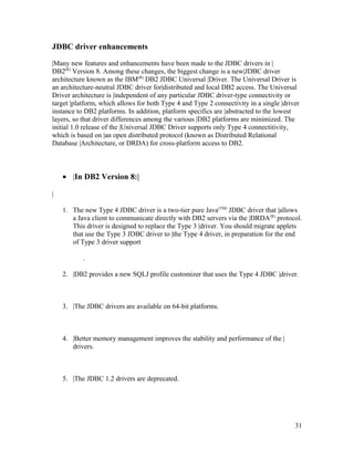 JDBC driver enhancements
|Many new features and enhancements have been made to the JDBC drivers in |
DB2(R) Version 8. Among these changes, the biggest change is a new|JDBC driver
architecture known as the IBM(R) DB2 JDBC Universal |Driver. The Universal Driver is
an architecture-neutral JDBC driver for|distributed and local DB2 access. The Universal
Driver architecture is |independent of any particular JDBC driver-type connectivity or
target |platform, which allows for both Type 4 and Type 2 connectivity in a single |driver
instance to DB2 platforms. In addition, platform specifics are |abstracted to the lowest
layers, so that driver differences among the various |DB2 platforms are minimized. The
initial 1.0 release of the |Universal JDBC Driver supports only Type 4 connectitivity,
which is based on |an open distributed protocol (known as Distributed Relational
Database |Architecture, or DRDA) for cross-platform access to DB2.

• |In DB2 Version 8:|
|
1. The new Type 4 JDBC driver is a two-tier pure Java(TM) JDBC driver that |allows
a Java client to communicate directly with DB2 servers via the |DRDA(R) protocol.
This driver is designed to replace the Type 3 |driver. You should migrate applets
that use the Type 3 JDBC driver to |the Type 4 driver, in preparation for the end
of Type 3 driver support
.
2. |DB2 provides a new SQLJ profile customizer that uses the Type 4 JDBC |driver.

3. |The JDBC drivers are available on 64-bit platforms.

4. |Better memory management improves the stability and performance of the |
drivers.

5. |The JDBC 1.2 drivers are deprecated.

31

 