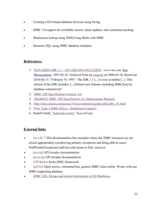 •

Creating a GUI-based database browser using Swing

•

JDBC 3.0 support for scrollable cursors, batch updates, and connection pooling

•

DataSource lookup using JNDI,Using Blobs with JDBC

•

Dynamic SQL using JDBC database metadata

References:
1. "SUN SHIPS JDK 1.1 -- JAVABEANS INCLUDED". www.sun.com. Sun
Microsystems. 1997-02-19. Archived from the original on 2008-02-10. Retrieved
2010-02-15. "February 19, 1997 - The JDK 1.1 [...] is now available [...]. This
release of the JDK includes: [...] Robust new features including JDBC[tm] for
database connectivity"
2.
3.
4.
5.
6.

JDBC API Specification Version: 4.0.
SR-000221 JDBC API Specification 4.1 (Maintenance Release)
http://docs.oracle.com/javase/7/docs/technotes/guides/jdbc/jdbc_41.html
"New Type 5 JDBC Driver - DataDirect Connect".
Sualeh Fatehi. "SchemaCrawler". SourceForge.

External links
•

Java SE 7 This documentation has examples where the JDBC resources are not
closed appropriately (swallowing primary exceptions and being able to cause
NullPointerExceptions) and has code prone to SQL injection

•
•
•
•
•

java.sql API Javadoc documentation
javax.sql API Javadoc documentation
O/R Broker Scala JDBC framework
SqlTool Open source, command-line, generic JDBC client utility. Works with any
JDBC-supporting database.
JDBC URL Strings and related information of All Databases.

33

 
