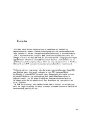 Conclusion

Java, being robust, secure, easy to use, easy to understand, and automatically
Downloadable on a network, is an excellent language basis for database applications.
What is needed is a way for Java applications to talk to a variety of different databases.
JDBC is the mechanism for doing this. JDBC extends what can be done in Java. For
example, with Java and the JDBC API, it is possible to publish a web page containing an
applet that uses information obtained from a remote database. Or an enterprise can use
JDBC to connect all its employees (even if they are using a conglomeration of Windows,
Macintosh, and UNIX machines) to one or more internal databases via an intranet.
With more and more programmers using the Java programming language, the need for
easy database access from Java is continuing to grow. MIS managers like the
combination of Java and JDBC because it makes disseminating information easy and
economical. Businesses can continue to use their installed databases and access
information easily even if it is stored on different database management systems.
Development time for new applications is short. Installation and version control are
greatly simplified.
The JDBC driver manager is the backbone of the JDB architecture. It actually is quite
small and simple; its primary function is to connect Java applications to the correct JDBC
driver and then get out of the way

34

 