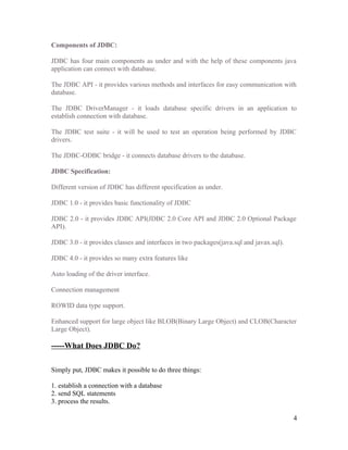 Components of JDBC:
JDBC has four main components as under and with the help of these components java
application can connect with database.
The JDBC API - it provides various methods and interfaces for easy communication with
database.
The JDBC DriverManager - it loads database specific drivers in an application to
establish connection with database.
The JDBC test suite - it will be used to test an operation being performed by JDBC
drivers.
The JDBC-ODBC bridge - it connects database drivers to the database.
JDBC Specification:
Different version of JDBC has different specification as under.
JDBC 1.0 - it provides basic functionality of JDBC
JDBC 2.0 - it provides JDBC API(JDBC 2.0 Core API and JDBC 2.0 Optional Package
API).
JDBC 3.0 - it provides classes and interfaces in two packages(java.sql and javax.sql).
JDBC 4.0 - it provides so many extra features like
Auto loading of the driver interface.
Connection management
ROWID data type support.
Enhanced support for large object like BLOB(Binary Large Object) and CLOB(Character
Large Object).

-----What Does JDBC Do?
Simply put, JDBC makes it possible to do three things:
1. establish a connection with a database
2. send SQL statements
3. process the results.
4

 