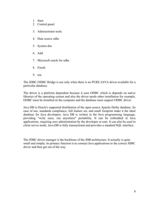 1. Start
2. Control panel
3. Administrator tools
4. Data source odbc
5. System dsn
6. Add
7. Microsoft oracle for odbc
8. Finish
9. ora
The JDBC-ODBC Bridge is use only when there is no PURE-JAVA driver available for a
particular database.
The driver is a platform dependent because it uses ODBC which is depends on native
libraries of the operating system and also the driver needs other installation for example,
ODBC must be installed on the computer and the database must support ODBC driver.
Java DB is Oracle's supported distribution of the open source Apache Derby database. Its
ease of use, standards compliance, full feature set, and small footprint make it the ideal
database for Java developers. Java DB is written in the Java programming language,
providing "write once, run anywhere" portability. It can be embedded in Java
applications, requiring zero administration by the developer or user. It can also be used in
client server mode. Java DB is fully transactional and provides a standard SQL interface.

The JDBC driver manager is the backbone of the JDB architecture. It actually is quite
small and simple; its primary function is to connect Java applications to the correct JDBC
driver and then get out of the way

8

 