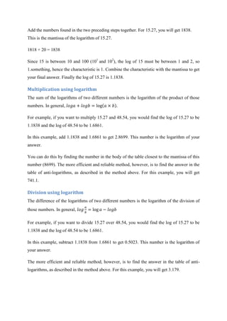 Add the numbers found in the two preceding steps together. For 15.27, you will get 1838.
This is the mantissa of the logarithm of 15.27.
1818 + 20 = 1838
Since 15 is between 10 and 100 (101
and 102
), the log of 15 must be between 1 and 2, so
1.something, hence the characteristic is 1. Combine the characteristic with the mantissa to get
your final answer. Finally the log of 15.27 is 1.1838.
Multiplication using logarithm
The sum of the logarithms of two different numbers is the logarithm of the product of those
numbers. In general,
For example, if you want to multiply 15.27 and 48.54, you would find the log of 15.27 to be
1.1838 and the log of 48.54 to be 1.6861.
In this example, add 1.1838 and 1.6861 to get 2.8699. This number is the logarithm of your
answer.
You can do this by finding the number in the body of the table closest to the mantissa of this
number (8699). The more efficient and reliable method, however, is to find the answer in the
table of anti-logarithms, as described in the method above. For this example, you will get
741.1.
Division using logarithm
The difference of the logarithms of two different numbers is the logarithm of the division of
those numbers. In general,
For example, if you want to divide 15.27 over 48.54, you would find the log of 15.27 to be
1.1838 and the log of 48.54 to be 1.6861.
In this example, subtract 1.1838 from 1.6861 to get 0.5023. This number is the logarithm of
your answer.
The more efficient and reliable method, however, is to find the answer in the table of anti-
logarithms, as described in the method above. For this example, you will get 3.179.
 