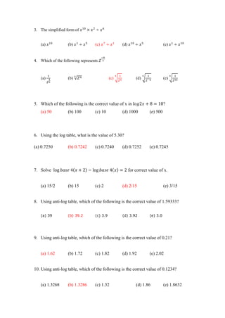 3. The simplified form of
(a) (b) (c) (d) (e)
4. Which of the following represents
(a) (b) √ (c) √ (d) √ (e) √
5. Which of the following is the correct value of x in ?
(a) 50 (b) 100 (c) 10 (d) 1000 (e) 500
6. Using the log table, what is the value of 5.30?
(a) 0.7250 (b) 0.7242 (c) 0.7240 (d) 0.7252 (e) 0.7245
7. Solve for correct value of x.
(a) 15/2 (b) 15 (c) 2 (d) 2/15 (e) 3/15
8. Using anti-log table, which of the following is the correct value of 1.59333?
(a) 39 (b) 39.2 (c) 3.9 (d) 3.92 (e) 3.0
9. Using anti-log table, which of the following is the correct value of 0.21?
(a) 1.62 (b) 1.72 (c) 1.82 (d) 1.92 (e) 2.02
10. Using anti-log table, which of the following is the correct value of 0.1234?
(a) 1.3268 (b) 1.3286 (c) 1.32 (d) 1.86 (e) 1.8632
 